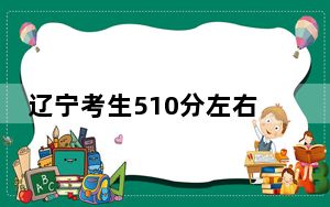 辽宁考生510分左右能考上什么好公办本科大学？（供2025年考生参考）