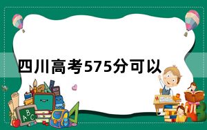 四川高考575分可以录取那些高校？（附带2022-2024年575左右大学名单）