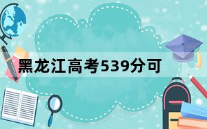 黑龙江高考539分可以录取那些公办本科高校？（供2025届高三考生参考）