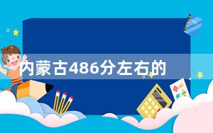 内蒙古486分左右的考生可以报考哪些公办本科大学？（附带近三年486分大学录取名单）