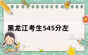 黑龙江考生545分左右能考上什么好的大学？（供2025届高三考生参考）