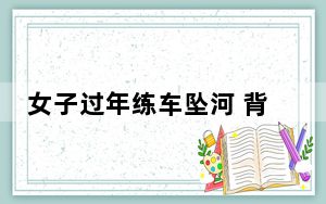 女子过年练车坠河 背后真相让人感到惊讶