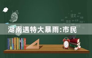 湖南遇特大暴雨:市民街头抱团互救 这到底是怎么回事？