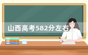 山西高考582分左右录取的本科大学名单！（附带近三年高考大学录取名单）
