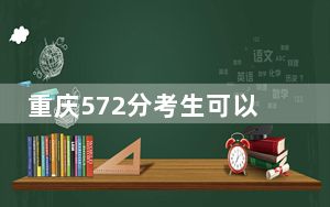 重庆572分考生可以报考哪些本科大学？（供2025年考生参考）