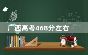 广西高考468分左右报考的公办本科大学都有哪些？（附带2022-2024年468录取名单）