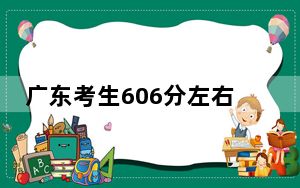 广东考生606分左右能考上什么好的本科大学？（供2025届高三考生参考）