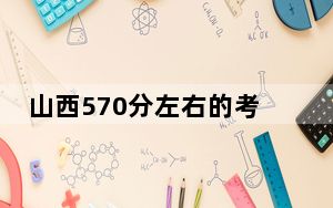 山西570分左右的考生可以报考哪些大学？