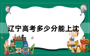 辽宁高考多少分能上沈阳师范大学？附2022-2024年最低录取分数线