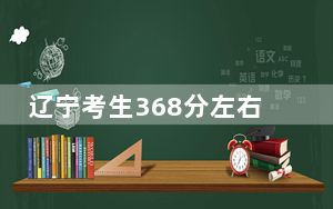 辽宁考生368分左右能考上什么好的本科大学？（供2025届考生填报志愿参考）