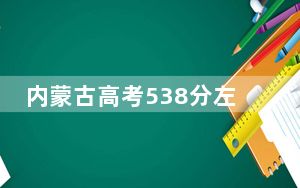 内蒙古高考538分左右的可以报考的本科大学名单！ 2024年录取最低分538的大学