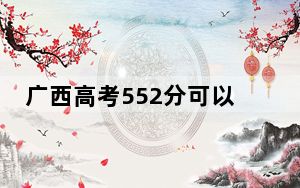广西高考552分可以录取那些高校？（附带2022-2024年552录取名单）
