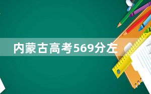 内蒙古高考569分左右录取的本科大学名单！（附带2022-2024年569左右大学名单）