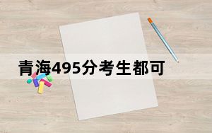 青海495分考生都可以填报哪些公办大学？（附带2022-2024年495录取大学名单）