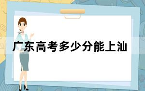 广东高考多少分能上汕头大学？2024年历史类录取分542分 物理类最低550分