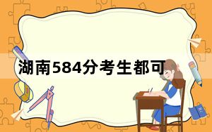 湖南584分考生都可以填报哪些大学？（附带近三年高考大学录取名单）