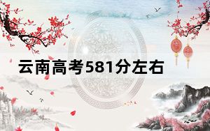云南高考581分左右报考的的大学有哪些？（供2025届高三考生参考）