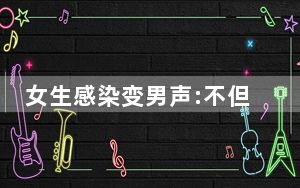 女生感染变男声:不但阳了还阳刚了 背后真相实在让人惊愕