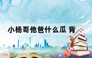 小杨哥他爸什么瓜 背后真相让人感到惊讶