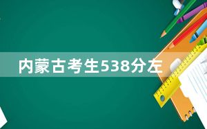 内蒙古考生538分左右能考上什么好的大学？（供2025届高三考生参考）