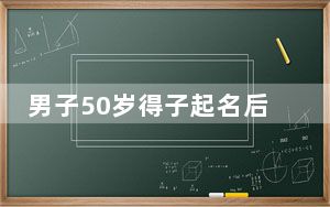 男子50岁得子起名后录不进系统 背后真相令人震惊