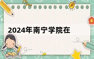 2024年南宁学院在黑龙江招生计划和录取分数线是多少？黑龙江考生2025年参考
