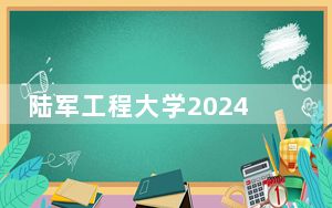 陆军工程大学2024年录取最低分数线公布：四川考生2025年参考