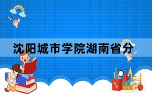 沈阳城市学院湖南省分数线是多少？招生计划和学费是多少？