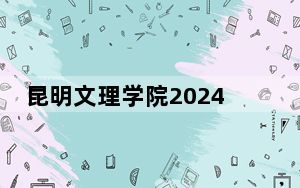 昆明文理学院2024年录取最低分数线是多少？安徽考生2025年参考