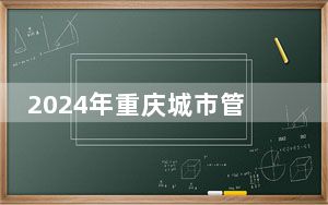 2024年重庆城市管理职业学院在四川招生计划和录取分数线是多少？四川考生2025年参考