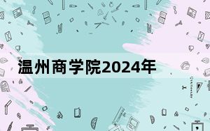 温州商学院2024年在云南招生最低录取分数线和招生计划公布！