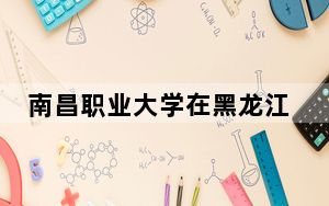 南昌职业大学在黑龙江最低录取分数线和招生计划公布！