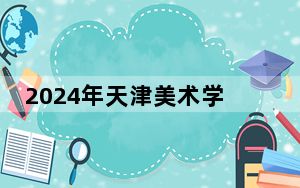2024年天津美术学院在安徽招生计划和录取分数线是多少？安徽考生2025年参考