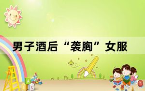 男子酒后“袭胸”女服务员被行拘 背后真相实在令人震惊