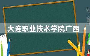 大连职业技术学院广西省分数线是多少？招生计划和学费是多少？