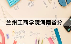 兰州工商学院海南省分数线是多少？2025年海南考生参考