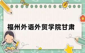 福州外语外贸学院甘肃省录取分数线是多少？2025年甘肃考生参考