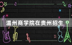 温州商学院在贵州招生计划？学费是多少？录取分数线是多少？
