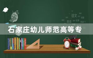 石家庄幼儿师范高等专科学校在河北最低录取分数线和招生计划公布！