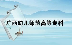 广西幼儿师范高等专科学校2024年在广西招生最低录取分数线和招生计划公布！