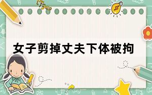 女子剪掉丈夫下体被拘10日罚款200 背后真相让人感到惊讶
