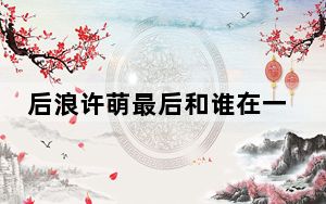 后浪许萌最后和谁在一起了 背后真相实在让人惊愕