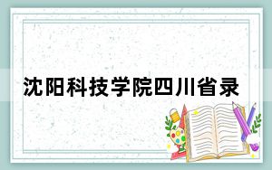 沈阳科技学院四川省录取分数线是多少？2025年四川考生参考