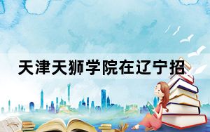天津天狮学院在辽宁招生计划和录取分数线是多少？2025辽宁考生参考