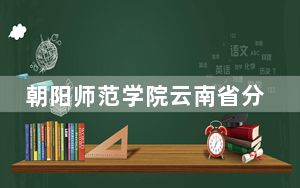 朝阳师范学院云南省分数线是多少？招生计划和学费是多少？