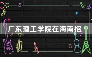 广东理工学院在海南招生计划和录取分数线是多少？2025海南考生参考