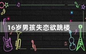 16岁男孩失恋欲跳楼民警话痨式劝回 背后真相让人惊讶万分
