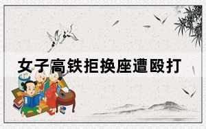 女子高铁拒换座遭殴打 警方通报 这到底是怎么回事？