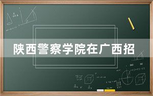 陕西警察学院在广西招生计划？学费是多少？录取分数线是多少？