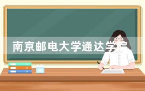 南京邮电大学通达学院2024年学费明细：每年18000元-22000元（供新疆考生参考）